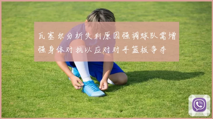 瓦塞尔分析失利原因强调球队需增强身体对抗以应对对手篮板争夺