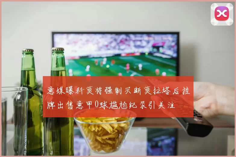意媒曝科莫将强制买断莫拉塔后挂牌出售意甲0球尴尬纪录引关注