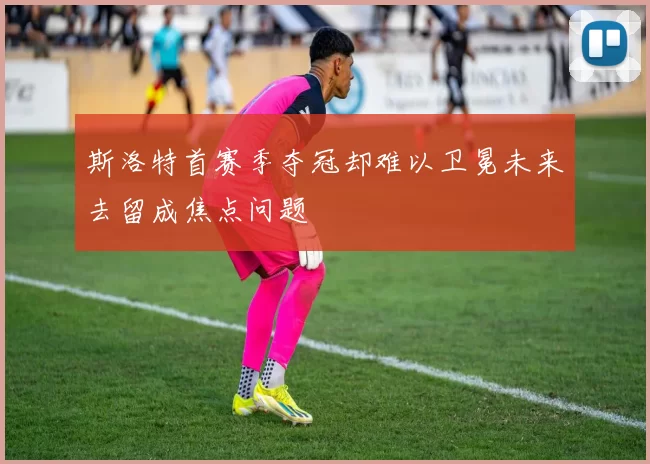 斯洛特首赛季夺冠却难以卫冕未来去留成焦点问题