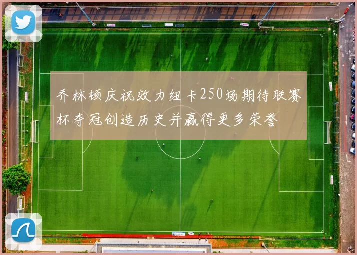 乔林顿庆祝效力纽卡250场期待联赛杯夺冠创造历史并赢得更多荣誉